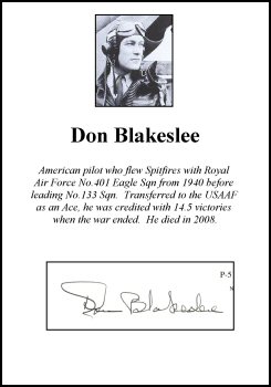 CLP0138. Clipped Signature - Don Blakeslee. <p> American pilot who flew Spitfires with Royal Air Force No.401 Eagle Sqn from 1940 before leading No.133 Sqn.  Transferred to the USAAF as an Ace, he was credited with 14.5 victories when the war ended.  He died in 2008. <p><b><i>Clipped signatures are usually obtained from prints or publications that have been signed in person.  Often, signatures have been rescued - or clipped - from prints that have been damaged in another area. </b></i> <b><p>Clipped Signature. <p>