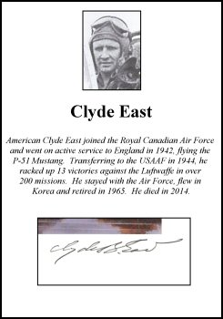 CLP0299. Clipped Signature - Clyde East. <p> American Clyde East joined the Royal Canadian Air Force and went on active service to England in 1942, flying the P-51 Mustang. Transferring to the USAAF in 1944, he racked up 13 victories against the Luftwaffe in over 200 missions. He stayed with the Air Force, flew in Korea and retired in 1965. He died in 2014. <p><b><i>Clipped signatures are usually obtained from prints or publications that have been signed in person. Often, signatures have been rescued - or clipped - from prints that have been damaged in another area. </b></i> <b><p>Clipped Signature. <p> CLP0299. Clipped Signature - Clyde East. <p> American Clyde East joined the Royal Canadian Air Force and went on active service to England in 1942, flying the P-51 Mustang. Transferring to the USAAF in 1944, he racked up 13 victories against the Luftwaffe in over 200 missions. He stayed with the Air Force, flew in Korea and retired in 1965. He died in 2014. <p><b><i>Clipped signatures are usually obtained from prints or publications that have been signed in person. Often, signatures have been rescued - or clipped - from prints that have been damaged in another area. </b></i> <b><p>Clipped Signature. <p>