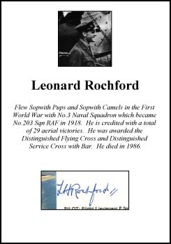 CLP2895. Clipped Signature - Leonard Rochford. <p> Flew Sopwith Pups and Sopwith Camels in the First World War with No.3 Naval Squadron which became No.203 Sqn RAF in 1918. He is credited with a total of 29 aerial victories. He was awarded the Distinguished Flying Cross and Distinguished Service Cross with Bar. He died in 1986. <br><br><b>Please note that this particular signature has been written in pen - not in pencil like most of our signatures.</b><br><p><b><i>Clipped signatures are usually obtained from prints or publications that have been signed in person. Often, signatures have been rescued - or clipped - from prints that have been damaged in another area. </b></i> <b><p>Clipped Signature. <p> CLP2895. Clipped Signature - Leonard Rochford. <p> Flew Sopwith Pups and Sopwith Camels in the First World War with No.3 Naval Squadron which became No.203 Sqn RAF in 1918. He is credited with a total of 29 aerial victories. He was awarded the Distinguished Flying Cross and Distinguished Service Cross with Bar. He died in 1986. <br><br><b>Please note that this particular signature has been written in pen - not in pencil like most of our signatures.</b><br><p><b><i>Clipped signatures are usually obtained from prints or publications that have been signed in person. Often, signatures have been rescued - or clipped - from prints that have been damaged in another area. </b></i> <b><p>Clipped Signature. <p>
