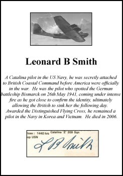 CLP2932. Clipped Signature - Leonard B Smith. <p> A Catalina pilot in the US Navy, he was secretly attached to British Coastal Command before America were officially in the war.  He was the pilot who spotted the German battleship Bismarck on 26th May 1941, coming under intense fire as he got close to confirm the identity, ultimately allowing the British to sink her the following day.  Awarded the Distinguished Flying Cross, he remained a pilot in the Navy in Korea and Vietnam.  He died in 2006. <br><br><b>Please note that this particular signature has been written in pen - not in pencil like most of our signatures.</b><br><p><b><i>Clipped signatures are usually obtained from prints or publications that have been signed in person.  Often, signatures have been rescued - or clipped - from prints that have been damaged in another area. </b></i> <b><p>Clipped Signature. <p>